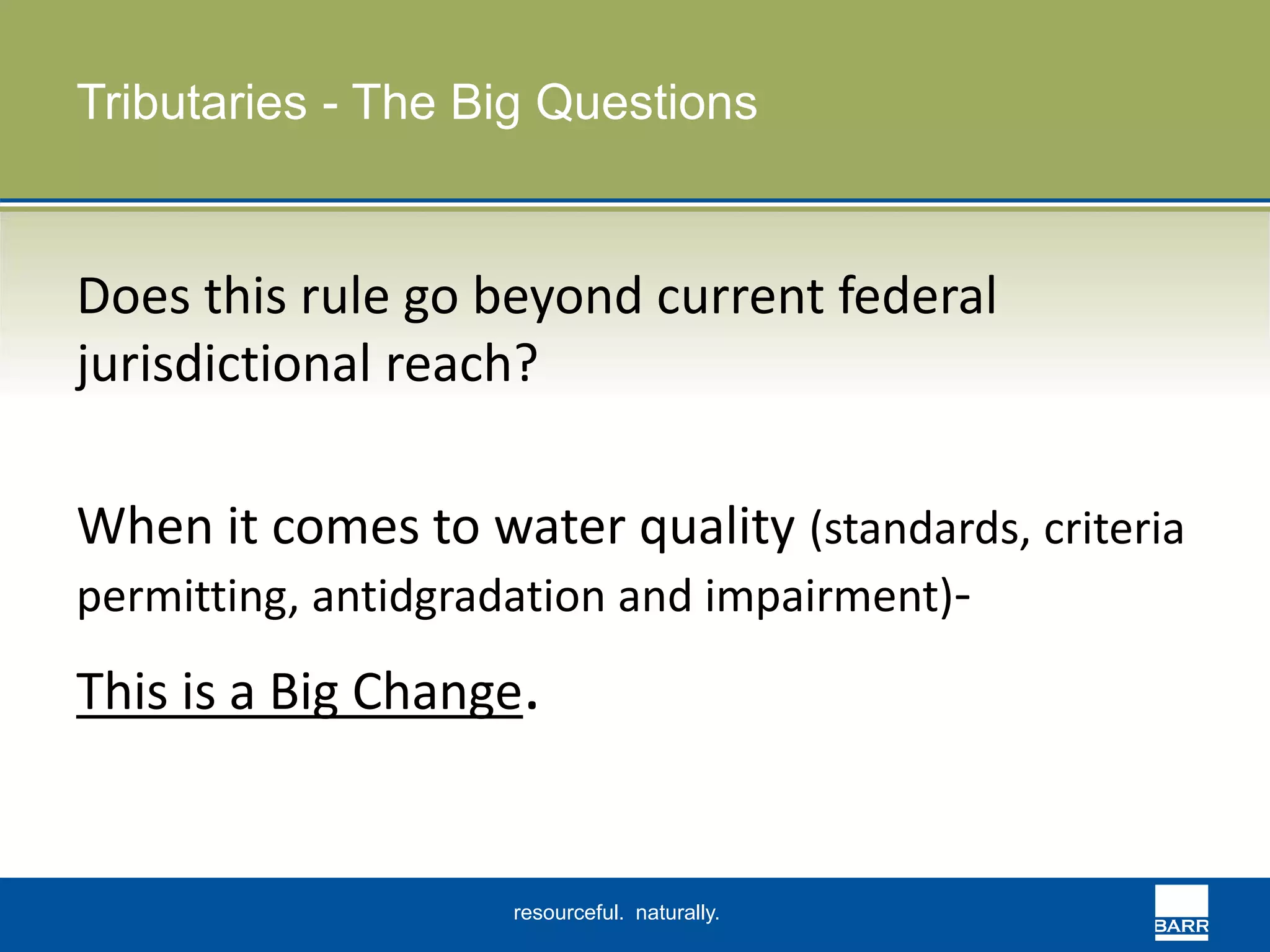 Tributaries - The Big Questions 
Does this rule go beyond current federal 
jurisdictional reach? 
When it comes to water quality (standards, criteria 
permitting, antidgradation and impairment)- 
This is a Big Change. 
resourceful. naturally. 
 