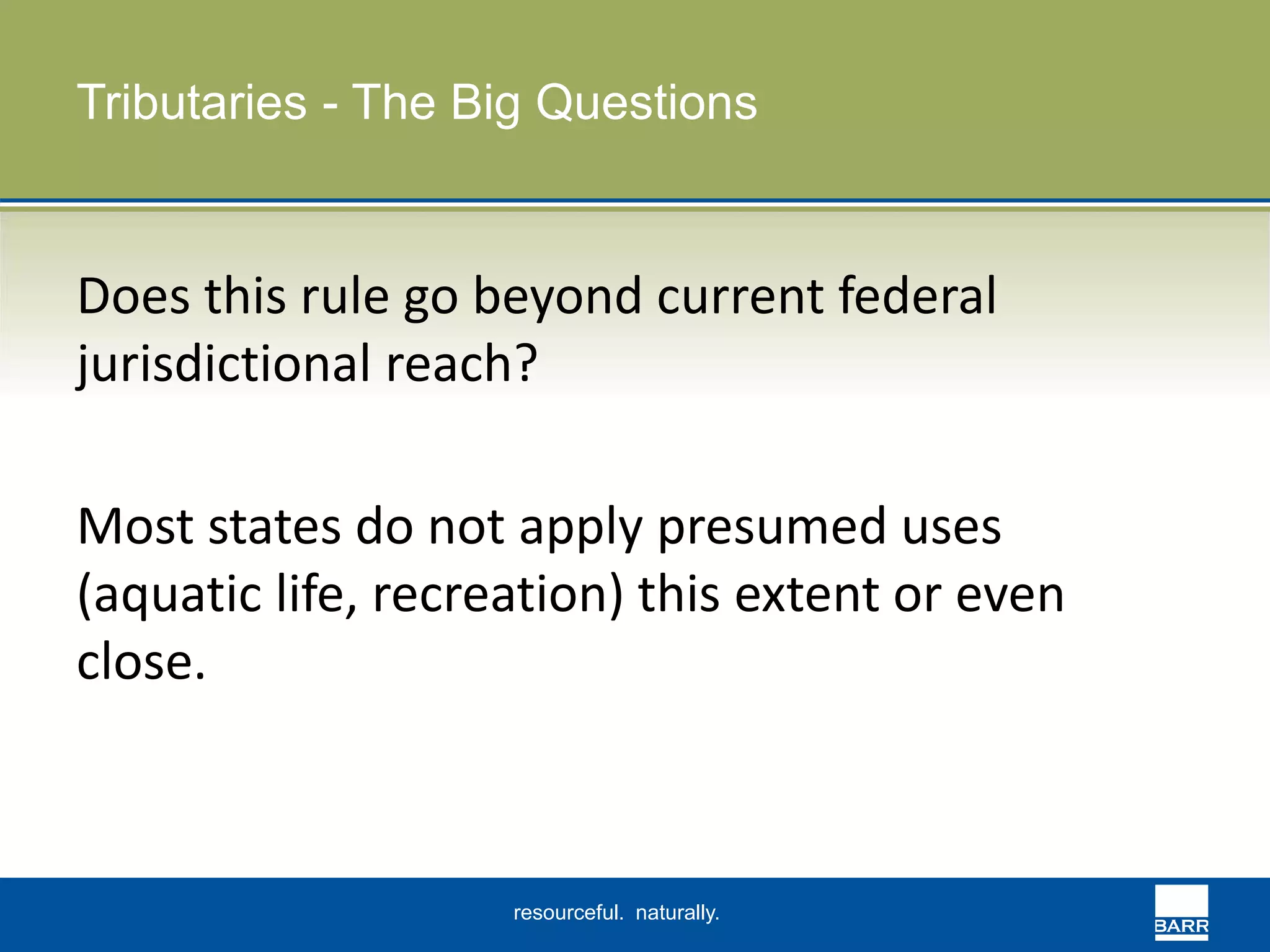 Tributaries - The Big Questions 
Does this rule go beyond current federal 
jurisdictional reach? 
Most states do not apply presumed uses 
(aquatic life, recreation) this extent or even 
close. 
resourceful. naturally. 
 
