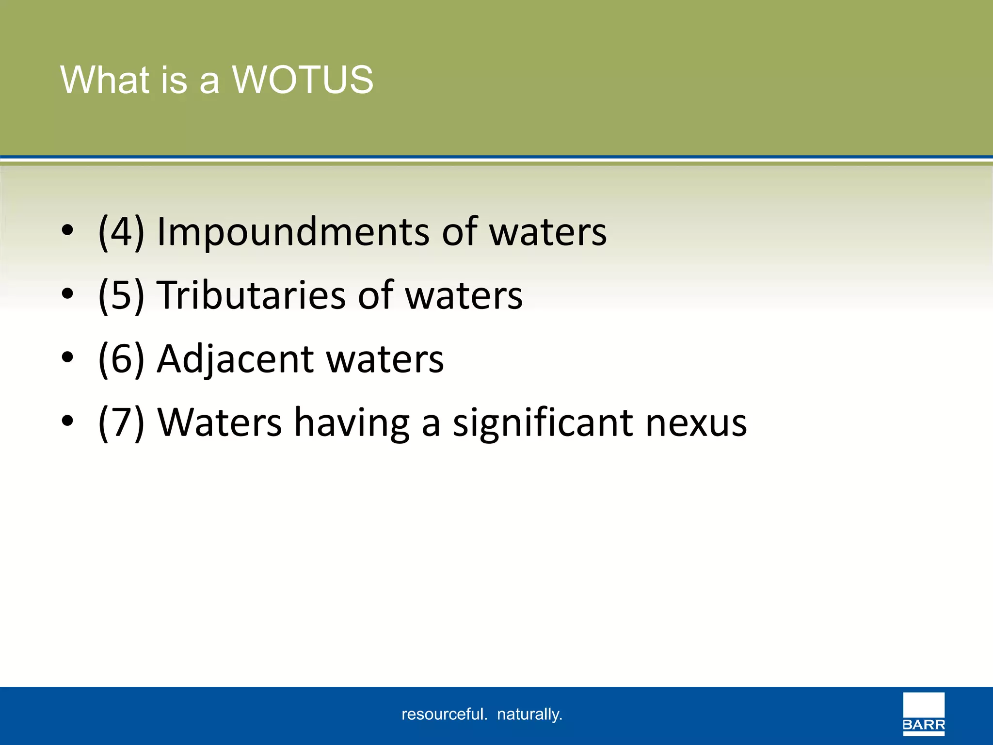 resourceful. naturally. 
What is a WOTUS 
• (4) Impoundments of waters 
• (5) Tributaries of waters 
• (6) Adjacent waters 
• (7) Waters having a significant nexus 
 