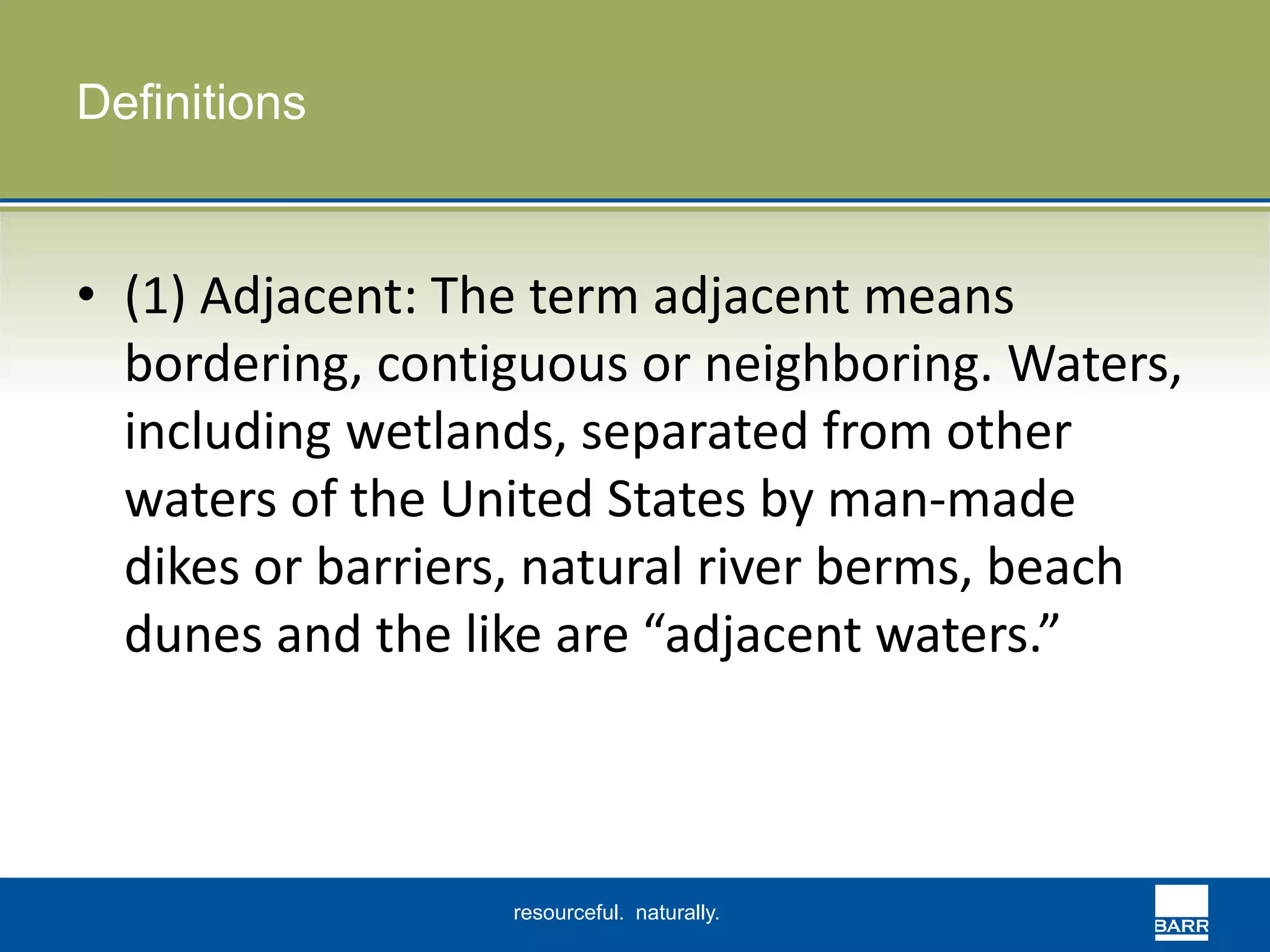 resourceful. naturally. 
Definitions 
• (1) Adjacent: The term adjacent means 
bordering, contiguous or neighboring. Waters, 
including wetlands, separated from other 
waters of the United States by man-made 
dikes or barriers, natural river berms, beach 
dunes and the like are “adjacent waters.” 
 