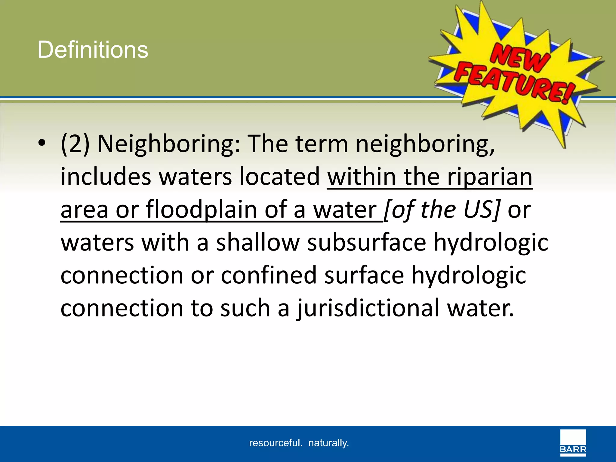 resourceful. naturally. 
Definitions 
• (2) Neighboring: The term neighboring, 
includes waters located within the riparian 
area or floodplain of a water [of the US] or 
waters with a shallow subsurface hydrologic 
connection or confined surface hydrologic 
connection to such a jurisdictional water. 
 