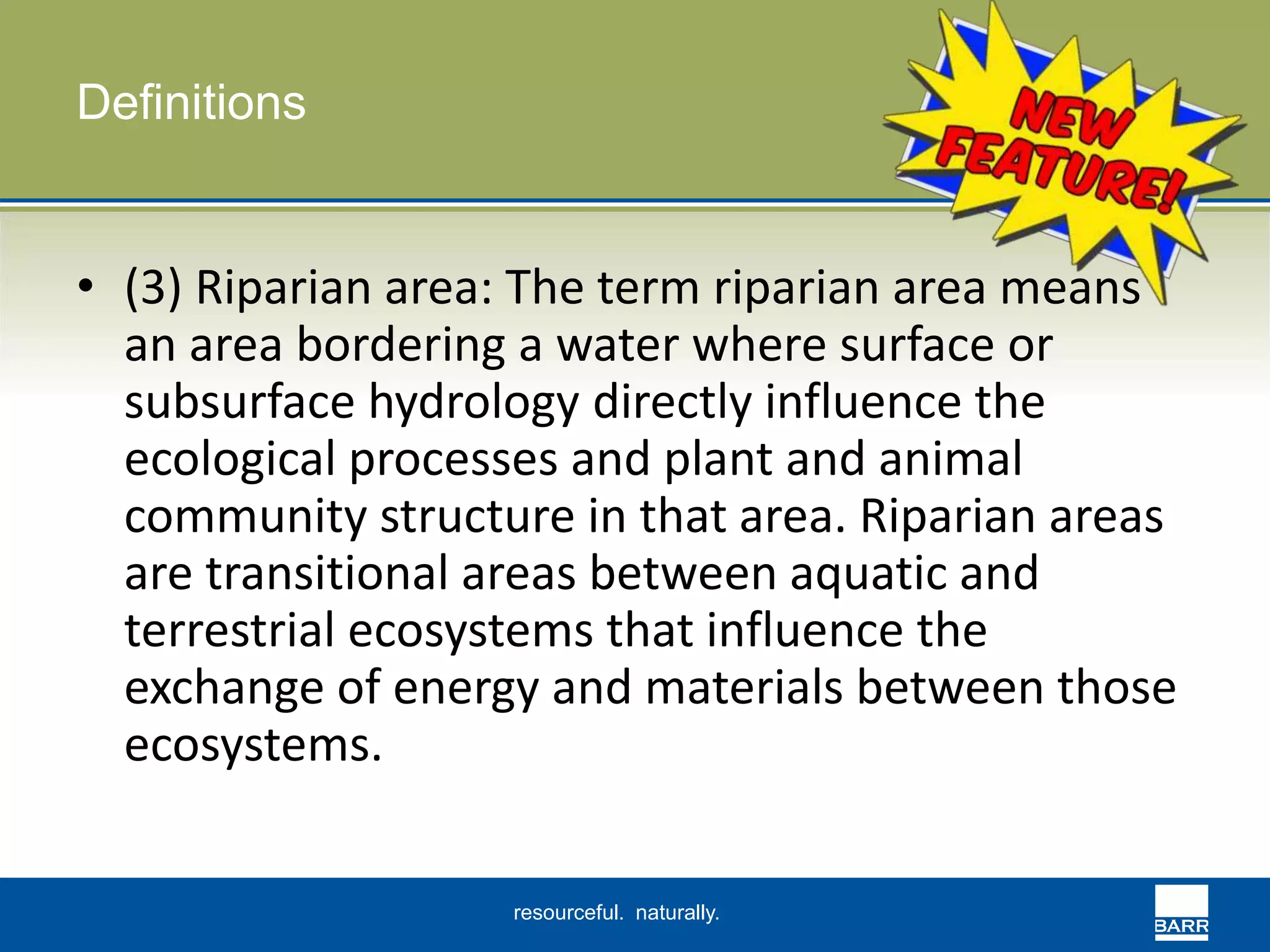resourceful. naturally. 
Definitions 
• (3) Riparian area: The term riparian area means 
an area bordering a water where surface or 
subsurface hydrology directly influence the 
ecological processes and plant and animal 
community structure in that area. Riparian areas 
are transitional areas between aquatic and 
terrestrial ecosystems that influence the 
exchange of energy and materials between those 
ecosystems. 
 