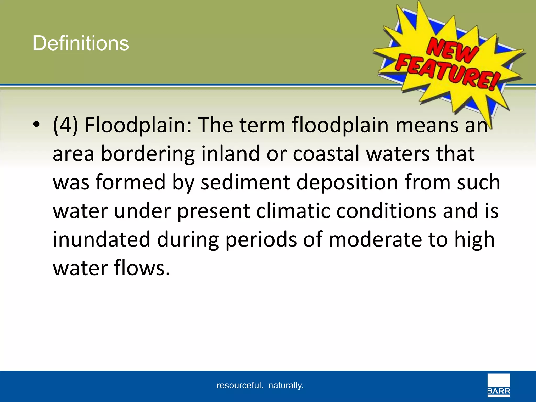 resourceful. naturally. 
Definitions 
• (4) Floodplain: The term floodplain means an 
area bordering inland or coastal waters that 
was formed by sediment deposition from such 
water under present climatic conditions and is 
inundated during periods of moderate to high 
water flows. 
 