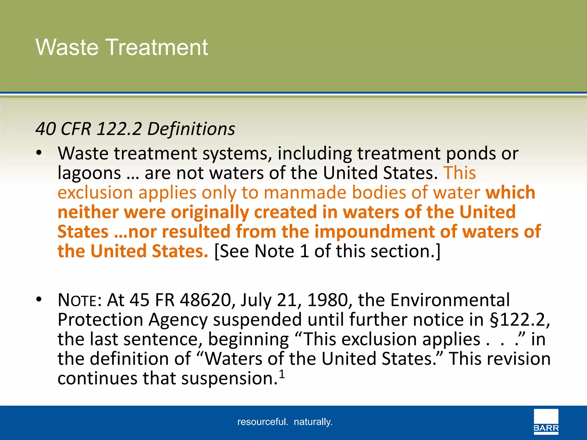 resourceful. naturally. 
Waste Treatment 
40 CFR 122.2 Definitions 
• Waste treatment systems, including treatment ponds or 
lagoons … are not waters of the United States. This 
exclusion applies only to manmade bodies of water which 
neither were originally created in waters of the United 
States …nor resulted from the impoundment of waters of 
the United States. [See Note 1 of this section.] 
• NOTE: At 45 FR 48620, July 21, 1980, the Environmental 
Protection Agency suspended until further notice in §122.2, 
the last sentence, beginning “This exclusion applies . . .” in 
the definition of “Waters of the United States.” This revision 
continues that suspension.1 
 
