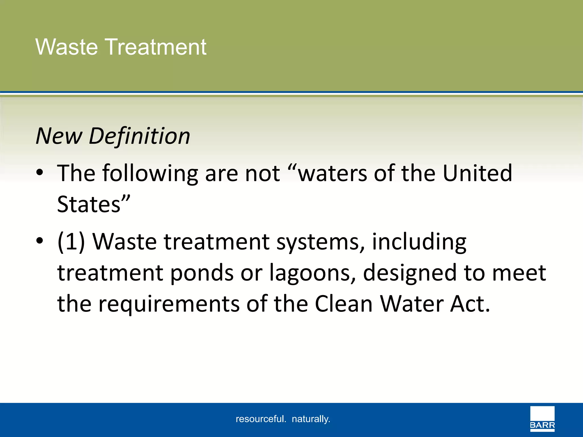 resourceful. naturally. 
Waste Treatment 
New Definition 
• The following are not “waters of the United 
States” 
• (1) Waste treatment systems, including 
treatment ponds or lagoons, designed to meet 
the requirements of the Clean Water Act. 
 