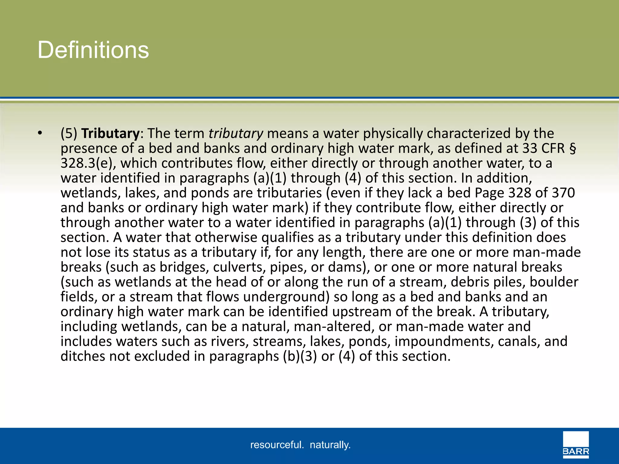 resourceful. naturally. 
Definitions 
• (5) Tributary: The term tributary means a water physically characterized by the 
presence of a bed and banks and ordinary high water mark, as defined at 33 CFR § 
328.3(e), which contributes flow, either directly or through another water, to a 
water identified in paragraphs (a)(1) through (4) of this section. In addition, 
wetlands, lakes, and ponds are tributaries (even if they lack a bed Page 328 of 370 
and banks or ordinary high water mark) if they contribute flow, either directly or 
through another water to a water identified in paragraphs (a)(1) through (3) of this 
section. A water that otherwise qualifies as a tributary under this definition does 
not lose its status as a tributary if, for any length, there are one or more man-made 
breaks (such as bridges, culverts, pipes, or dams), or one or more natural breaks 
(such as wetlands at the head of or along the run of a stream, debris piles, boulder 
fields, or a stream that flows underground) so long as a bed and banks and an 
ordinary high water mark can be identified upstream of the break. A tributary, 
including wetlands, can be a natural, man-altered, or man-made water and 
includes waters such as rivers, streams, lakes, ponds, impoundments, canals, and 
ditches not excluded in paragraphs (b)(3) or (4) of this section. 
 