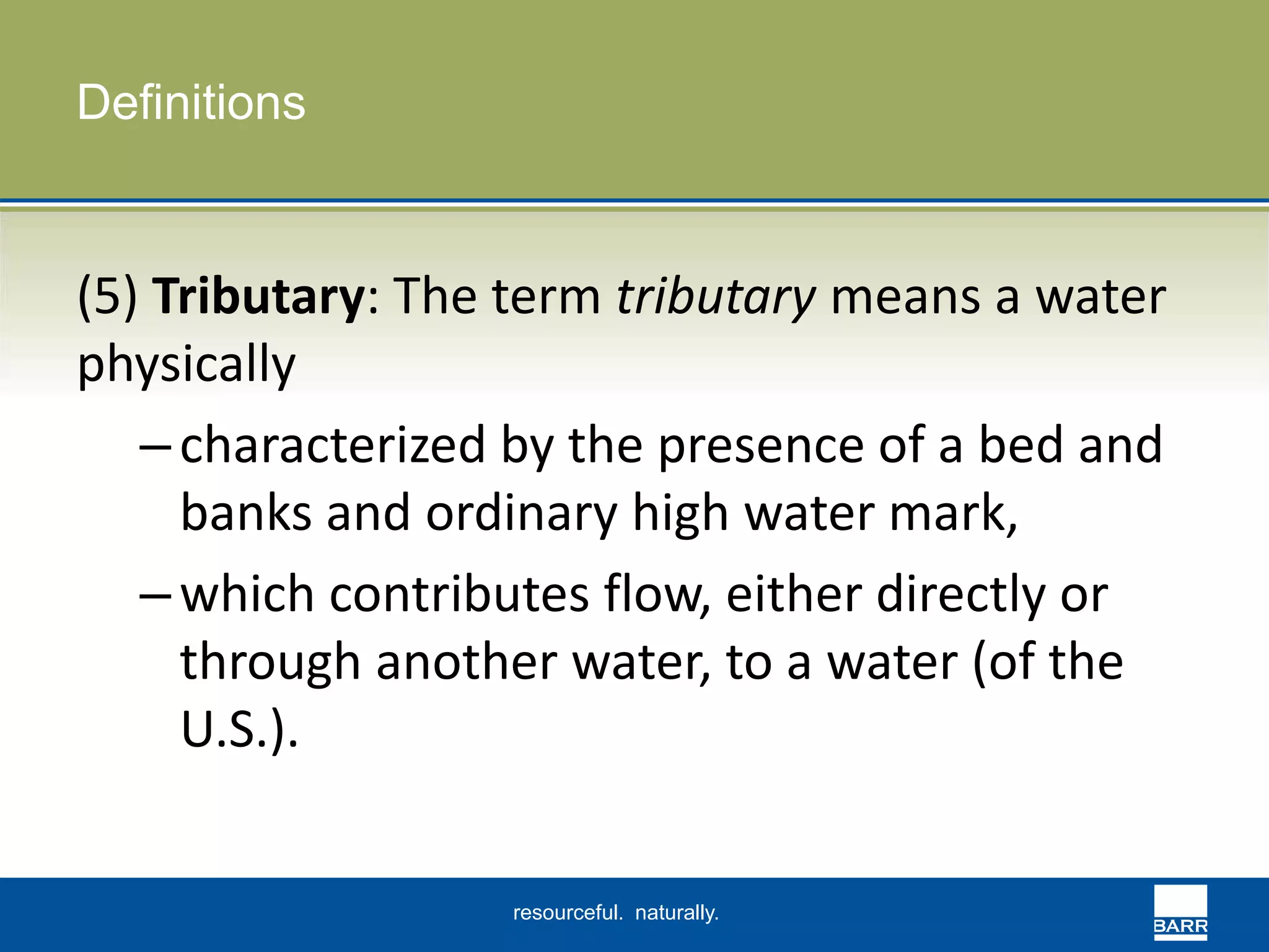 resourceful. naturally. 
Definitions 
(5) Tributary: The term tributary means a water 
physically 
– characterized by the presence of a bed and 
banks and ordinary high water mark, 
– which contributes flow, either directly or 
through another water, to a water (of the 
U.S.). 
 