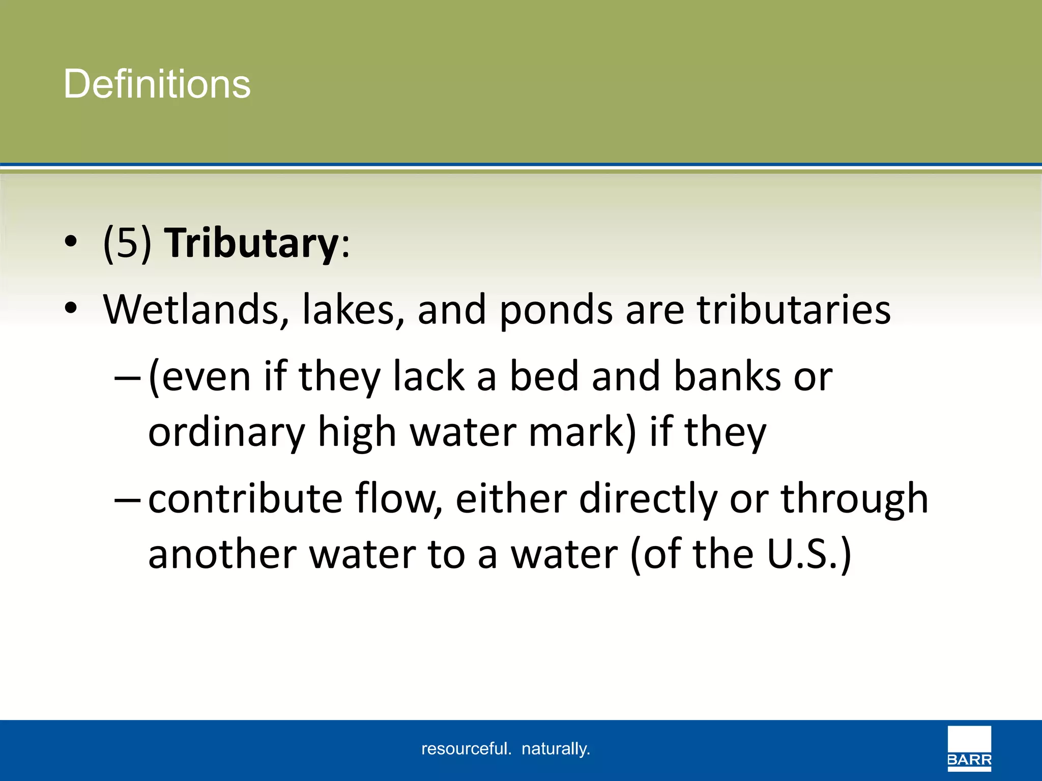 resourceful. naturally. 
Definitions 
• (5) Tributary: 
• Wetlands, lakes, and ponds are tributaries 
– (even if they lack a bed and banks or 
ordinary high water mark) if they 
– contribute flow, either directly or through 
another water to a water (of the U.S.) 
 