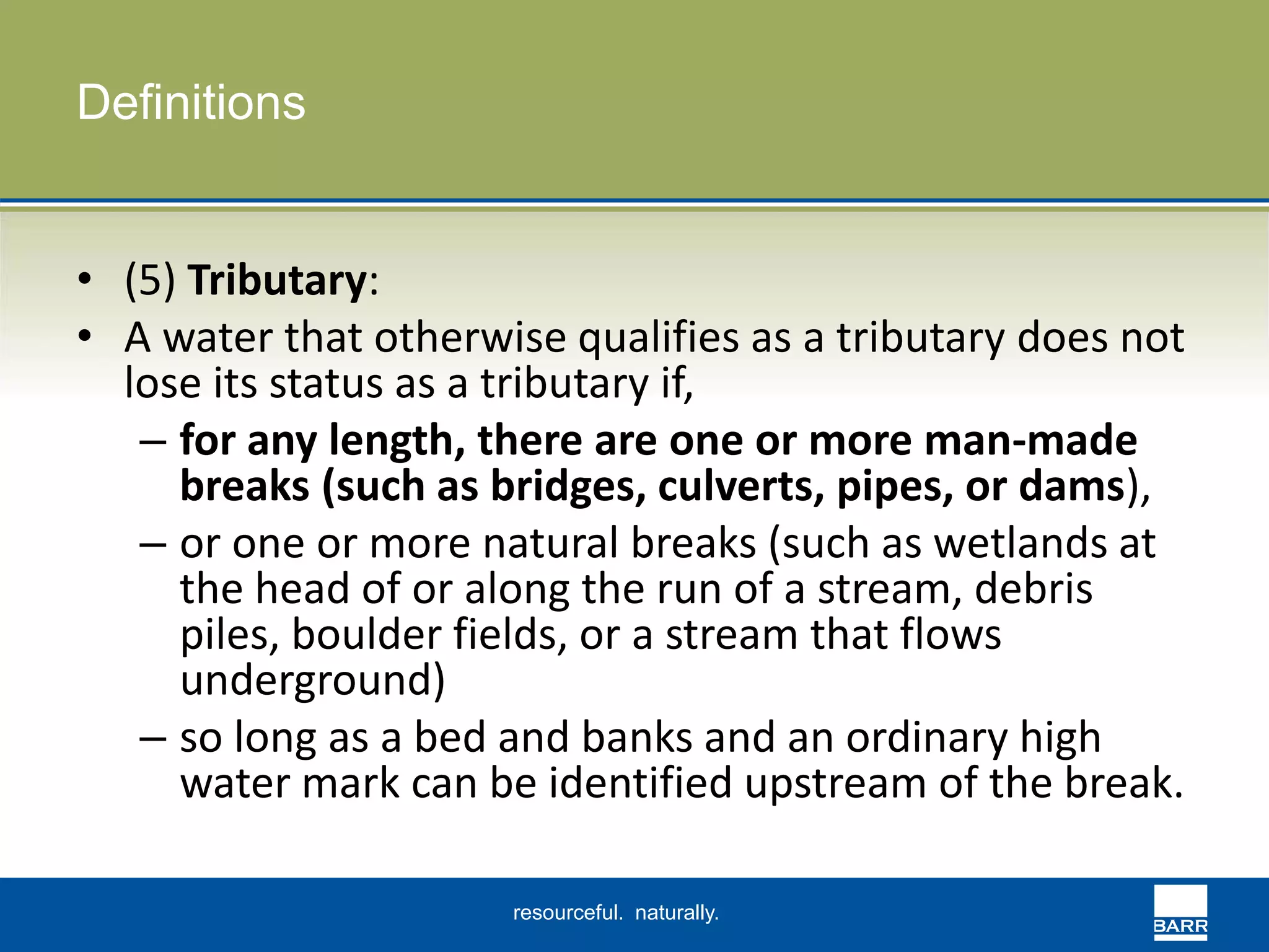resourceful. naturally. 
Definitions 
• (5) Tributary: 
• A water that otherwise qualifies as a tributary does not 
lose its status as a tributary if, 
– for any length, there are one or more man-made 
breaks (such as bridges, culverts, pipes, or dams), 
– or one or more natural breaks (such as wetlands at 
the head of or along the run of a stream, debris 
piles, boulder fields, or a stream that flows 
underground) 
– so long as a bed and banks and an ordinary high 
water mark can be identified upstream of the break. 
 