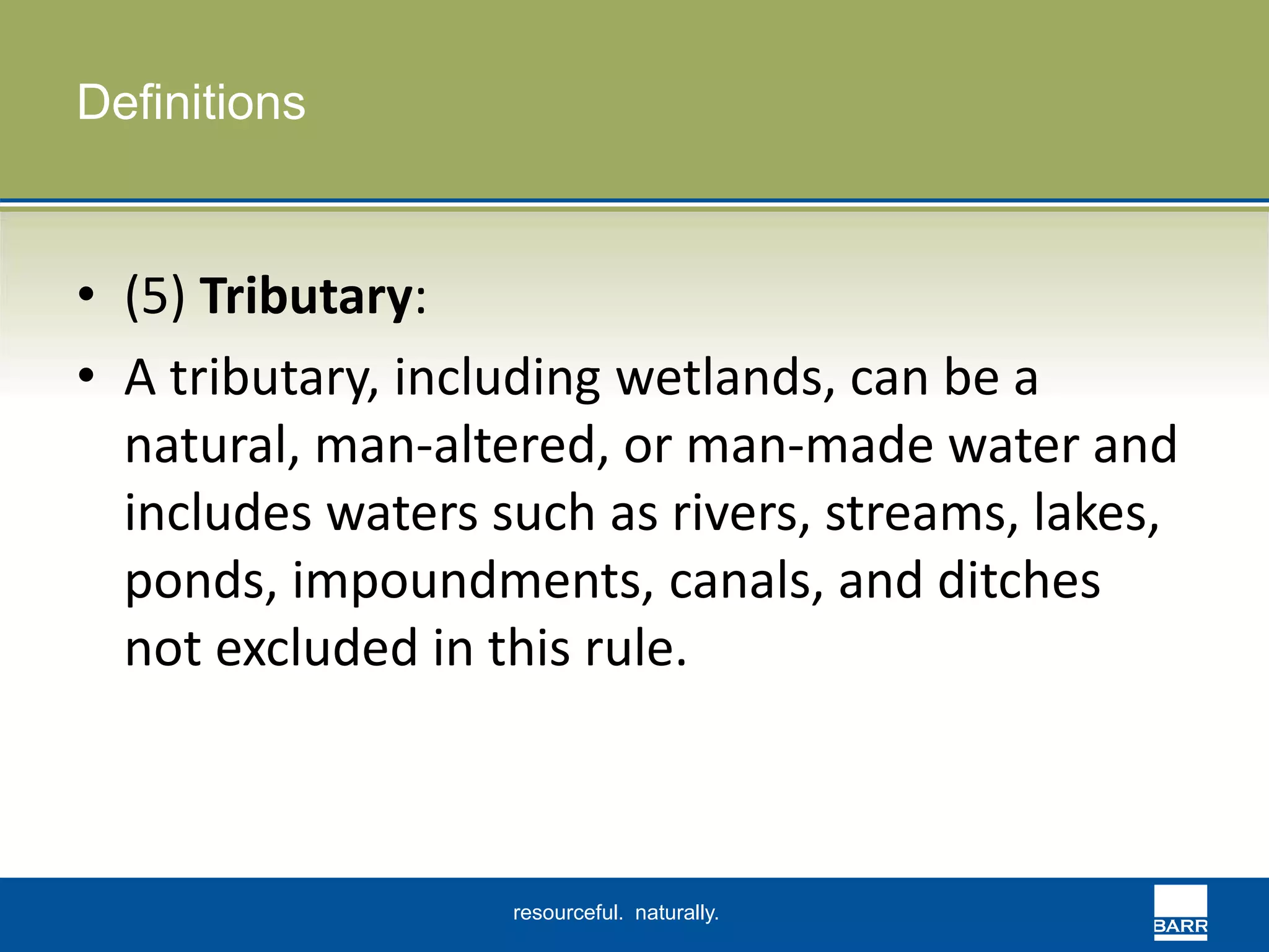 resourceful. naturally. 
Definitions 
• (5) Tributary: 
• A tributary, including wetlands, can be a 
natural, man-altered, or man-made water and 
includes waters such as rivers, streams, lakes, 
ponds, impoundments, canals, and ditches 
not excluded in this rule. 
 