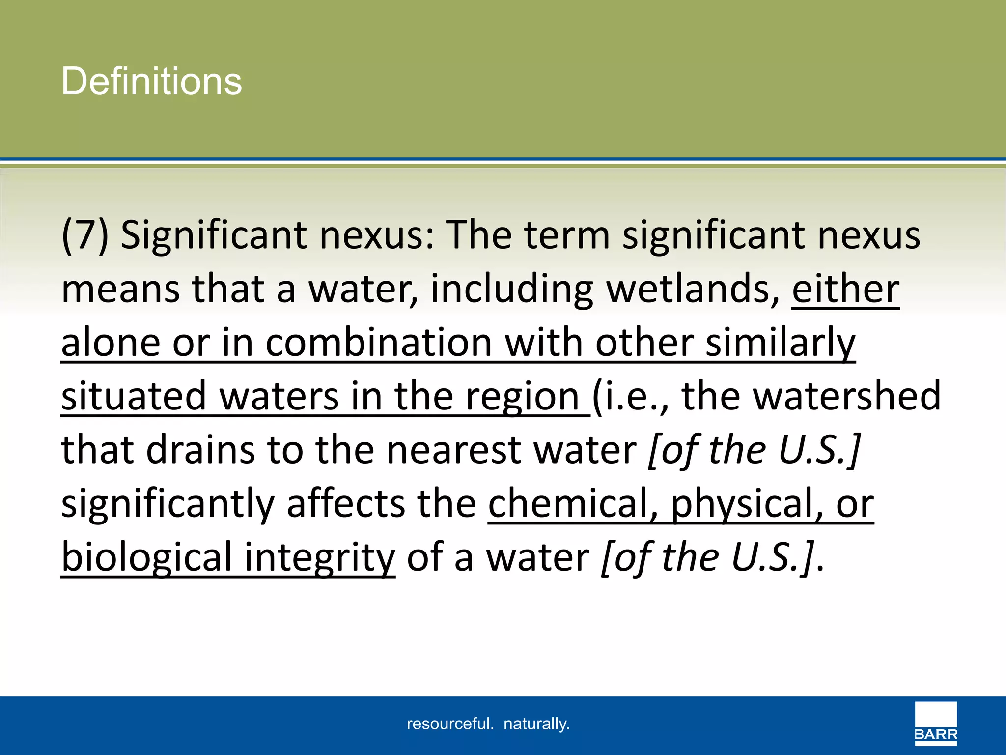 resourceful. naturally. 
Definitions 
(7) Significant nexus: The term significant nexus 
means that a water, including wetlands, either 
alone or in combination with other similarly 
situated waters in the region (i.e., the watershed 
that drains to the nearest water [of the U.S.] 
significantly affects the chemical, physical, or 
biological integrity of a water [of the U.S.]. 
 