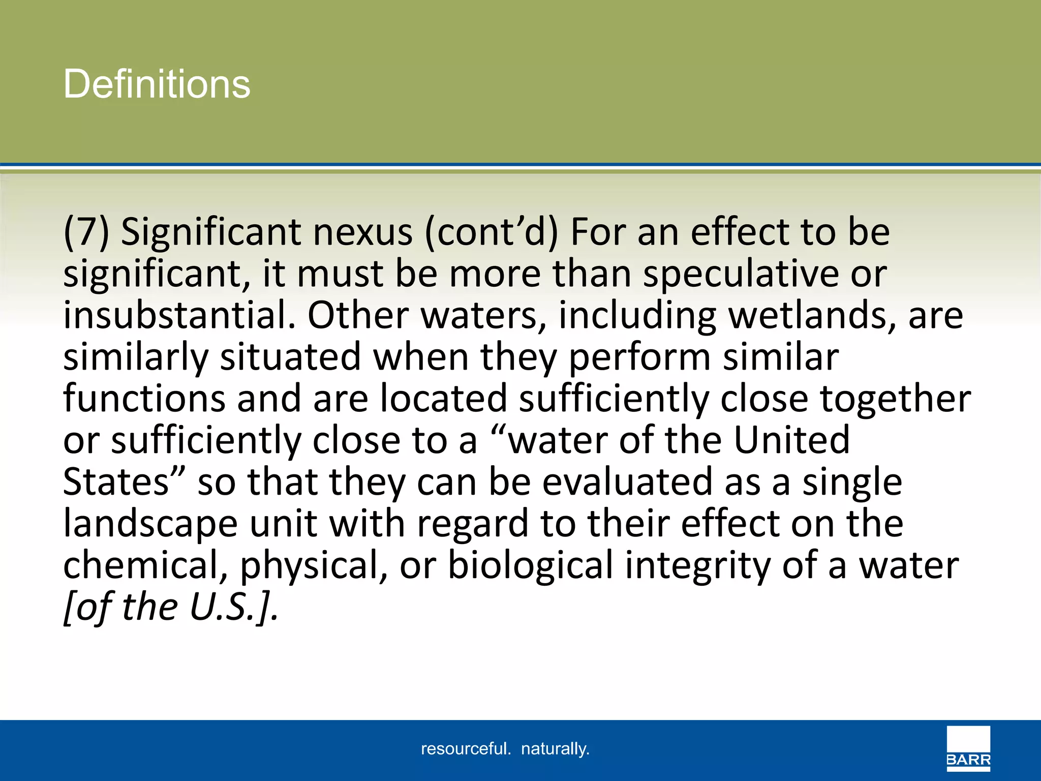 resourceful. naturally. 
Definitions 
(7) Significant nexus (cont’d) For an effect to be 
significant, it must be more than speculative or 
insubstantial. Other waters, including wetlands, are 
similarly situated when they perform similar 
functions and are located sufficiently close together 
or sufficiently close to a “water of the United 
States” so that they can be evaluated as a single 
landscape unit with regard to their effect on the 
chemical, physical, or biological integrity of a water 
[of the U.S.]. 

