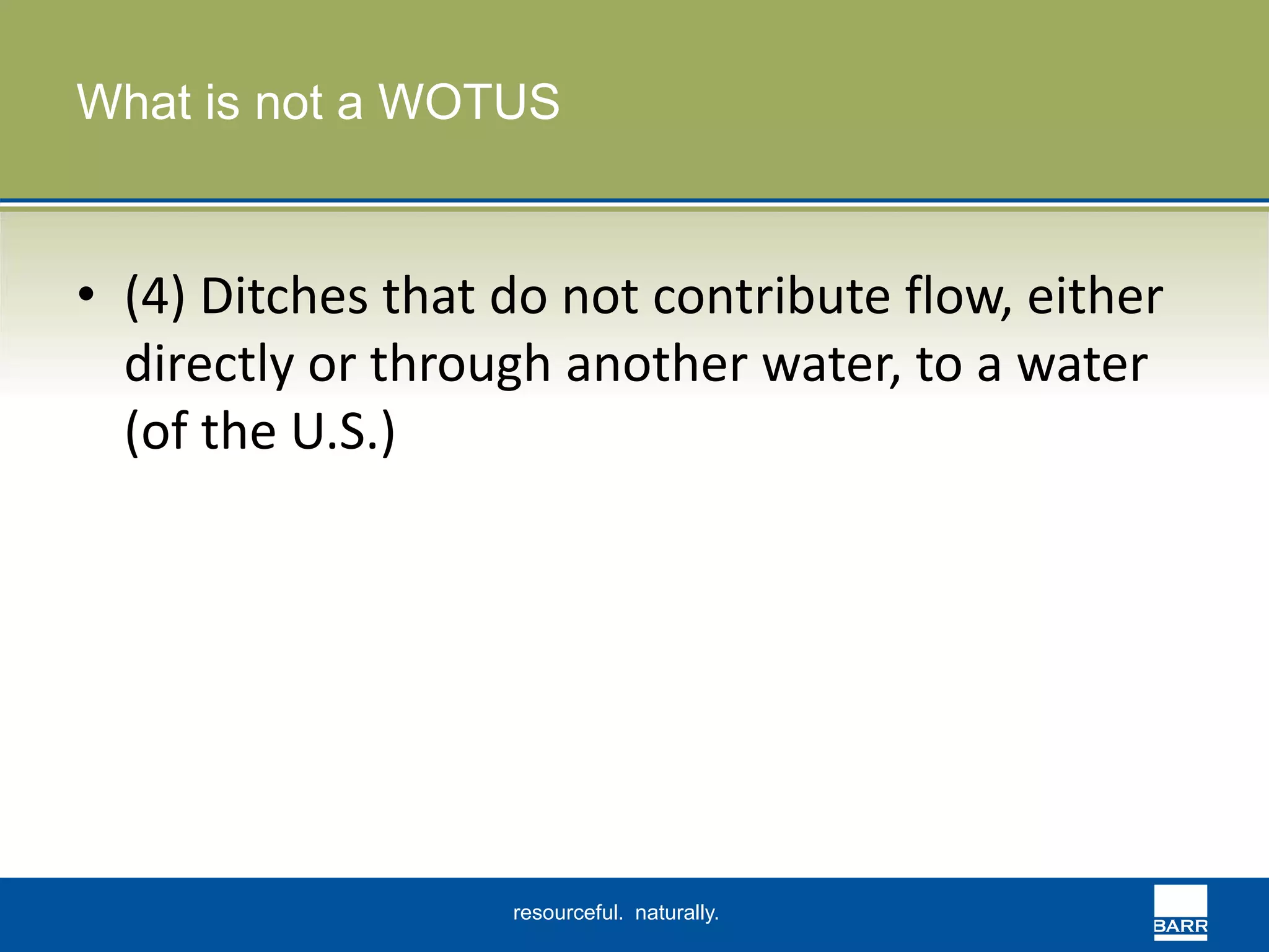 What is not a WOTUS 
• (4) Ditches that do not contribute flow, either 
directly or through another water, to a water 
(of the U.S.) 
resourceful. naturally. 
 