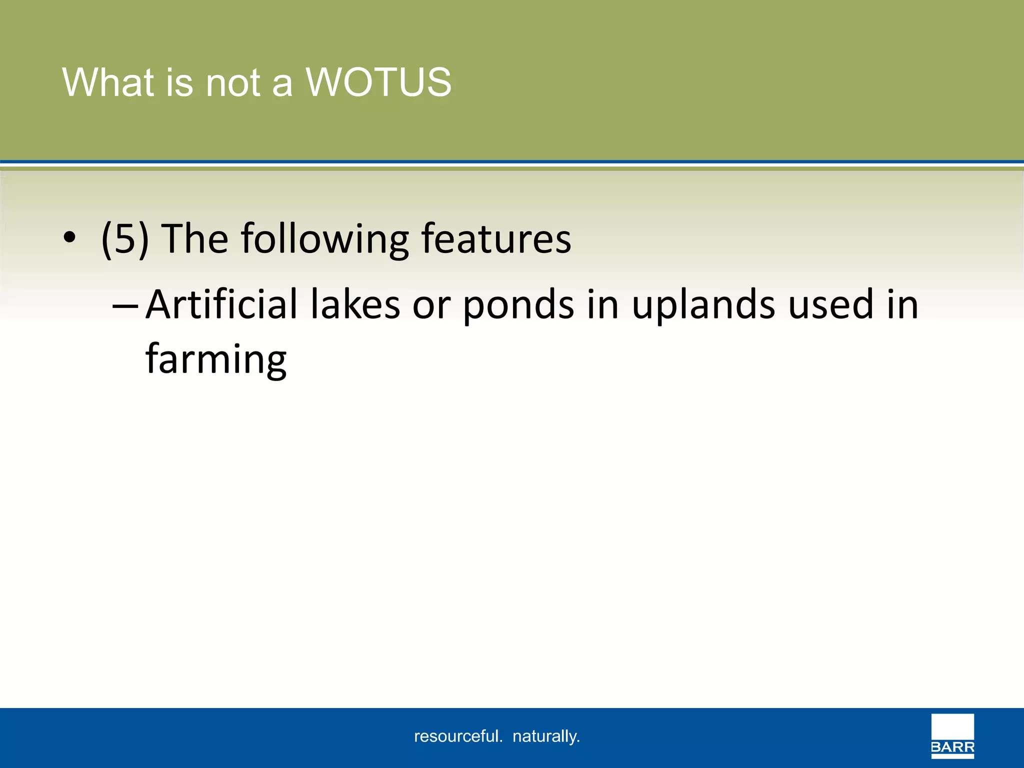 What is not a WOTUS 
• (5) The following features 
– Artificial lakes or ponds in uplands used in 
farming 
resourceful. naturally. 
 