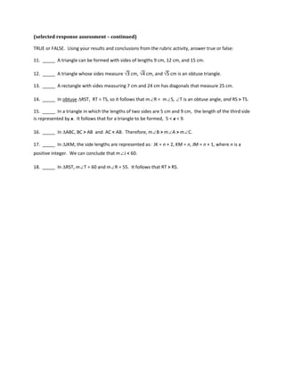 (selected response assessment – continued)
TRUE or FALSE. Using your results and conclusions from the rubric activity, answer true or false:
11. _____ A triangle can be formed with sides of lengths 9 cm, 12 cm, and 15 cm.
12. _____ A triangle whose sides measure √3 cm, √4 cm, and √5 cm is an obtuse triangle.
13. _____ A rectangle with sides measuring 7 cm and 24 cm has diagonals that measure 25 cm.
14. _____ In obtuse ∆RST, RT = TS, so it follows that m∠R = m∠S, ∠T is an obtuse angle, and RS > TS.
15. _____ In a triangle in which the lengths of two sides are 5 cm and 9 cm, the length of the third side
is represented by x. It follows that for a triangle to be formed, 5 < x < 9.
16. _____ In ∆ABC, BC > AB and AC < AB. Therefore, m∠B > m∠A > m∠C.
17. _____ In ∆JKM, the side lengths are represented as: JK = n + 2, KM = n, JM = n + 1, where n is a
positive integer. We can conclude that m∠J < 60.
18. _____ In ∆RST, m∠T = 60 and m∠R = 55. It follows that RT > RS.
 