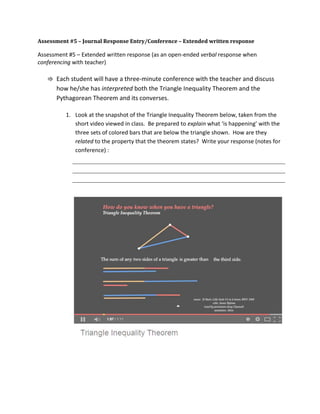 Assessment #5 – Journal Response Entry/Conference – Extended written response
Assessment #5 – Extended written response (as an open-ended verbal response when
conferencing with teacher)
⇛ Each student will have a three-minute conference with the teacher and discuss
how he/she has interpreted both the Triangle Inequality Theorem and the
Pythagorean Theorem and its converses.
1. Look at the snapshot of the Triangle Inequality Theorem below, taken from the
short video viewed in class. Be prepared to explain what ‘is happening’ with the
three sets of colored bars that are below the triangle shown. How are they
related to the property that the theorem states? Write your response (notes for
conference) :
 