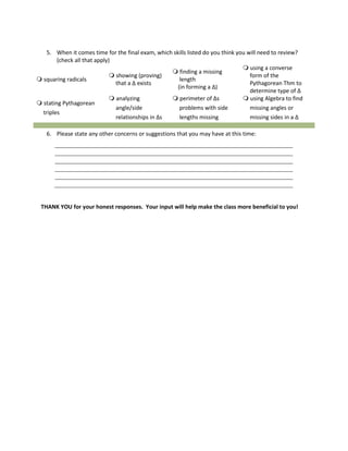 5. When it comes time for the final exam, which skills listed do you think you will need to review?
(check all that apply)
 squaring radicals
 showing (proving)
that a Δ exists
 finding a missing
length
(in forming a Δ)
 using a converse
form of the
Pythagorean Thm to
determine type of Δ
 stating Pythagorean
triples
 analyzing
angle/side
relationships in Δs
 perimeter of Δs
problems with side
lengths missing
 using Algebra to find
missing angles or
missing sides in a Δ
6. Please state any other concerns or suggestions that you may have at this time:
THANK YOU for your honest responses. Your input will help make the class more beneficial to you!
 