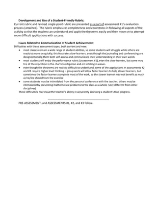 Development and Use of a Student-Friendly Rubric:
Current rubric and revised, single-point rubric are presented as a part of assessment #1’s evaluation
process (attached). The rubric emphasizes completeness and correctness in following all aspects of the
activity so that the student can understand and apply the theorems easily and then move on to attempt
more difficult applications with success.
Issues Related to Communication of Student Achievement:
Difficulties with these assessment types, both current and new:
 most classes contain a wide range of student abilities, so some students will struggle while others are
ready to move on quickly; this frustrates slow-learners, even though the journaling and conferencing are
designed to help them both self-assess and communicate their understanding in their own words
 most students will enjoy the performance rubric (assessment #1), even the slow-learners, but some may
tire of the repetition in the chart investigation and err in filling in values
 even though the theorems are not too difficult to understand, some of the applications in assessments #2
and #3 require higher level thinking – group work will allow faster learners to help slower learners, but
sometimes the faster learners complete most of the work, so the slower learner may not benefit as much
as he/she should from the exercise
 some students may be intimidated from the personal conference with the teacher, others may be
intimidated by presenting mathematical problems to the class as a whole (very different from other
disciplines)
These difficulties may cloud the teacher’s ability in accurately assessing a student’s true progress.
-----------------------------------------------------------------
PRE-ASSESSMENT, and ASSESSMENTS #1, #2, and #3 follow.
 