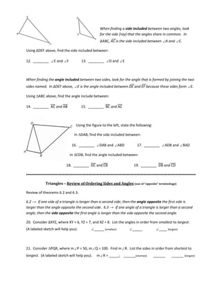When finding a side included between two angles, look
for the side (ray) that the angles share in common. In
∆ABC, AC is the side included between ∠A and ∠C.
Using ∆DEF above, find the side included between:
12. ________ ∠E and ∠F 13. ________ ∠D and ∠E
When finding the angle included between two sides, look for the angle that is formed by joining the two
sides named. In ∆DEF above, ∠E is the angle included between DE and EF because these sides form ∠E.
Using ∆ABC above, find the angle include between:
14. ________ AC and AB 15. ________ BC and AC
Using the figure to the left, state the following:
In ∆DAB, find the side included between:
16. ________ ∠DAB and ∠ABD 17. ________ ∠ADB and ∠BAD
In ∆CDB, find the angle included between:
18. ________ DC and CB 19. ________ DB and CD
▪▪▪▪▪▪▪▪▪▪▪▪▪▪▪▪▪▪▪▪▪▪▪▪▪▪▪▪▪▪▪▪▪▪▪▪▪▪▪▪▪▪▪▪▪▪▪▪▪▪▪▪▪▪▪▪▪▪▪▪▪▪▪▪▪▪▪▪▪▪▪▪▪▪▪▪▪▪▪▪▪▪▪▪▪▪▪▪▪▪▪▪▪▪▪▪▪▪▪▪▪▪▪▪▪▪▪▪▪▪▪▪▪▪▪▪▪▪▪▪
Triangles – Review of Ordering Sides and Angles (use of “opposite” terminology)
Review of theorems 6.2 and 6.3:
6.2 → If one side of a triangle is longer than a second side, then the angle opposite the first side is
larger than the angle opposite the second side. 6.3 → If one angle of a triangle is larger than a second
angle, then the side opposite the first angle is longer than the side opposite the second angle.
20. Consider ∆XYZ, where XY = 6, YZ = 7, and XZ = 8. List the angles in order from smallest to largest.
(A labeled sketch will help you). ∠_____ (smallest) ∠_____ ∠____ (largest)
21. Consider ∆PQR, where m∠P = 50, m∠Q = 100. Find m∠R. List the sides in order from shortest to
longest. (A labeled sketch will help you). m∠R = _____; ______(shortest) ______ ______ (longest)
 