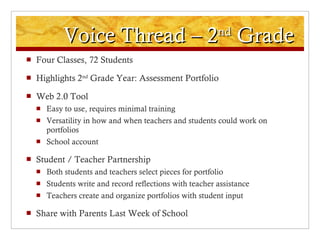 Voice Thread – 2 nd  Grade Four Classes, 72 Students Highlights 2 nd  Grade Year: Assessment Portfolio Web 2.0 Tool Easy to use, requires minimal training Versatility in how and when teachers and students could work on portfolios School account Student / Teacher Partnership Both students and teachers select pieces for portfolio Students write and record reflections with teacher assistance Teachers create and organize portfolios with student input Share with Parents Last Week of School 
