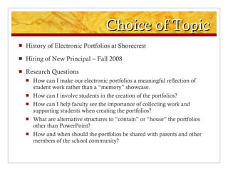 Choice of Topic History of Electronic Portfolios at Shorecrest Hiring of New Principal – Fall 2008 Research Questions How can I make our electronic portfolios a meaningful reflection of student work rather than a “memory” showcase. How can I involve students in the creation of the portfolios? How can I help faculty see the importance of collecting work and supporting students when creating the portfolios? What are alternative structures to “contain” or “house” the portfolios other than PowerPoint? How and when should the portfolios be shared with parents and other members of the school community? 