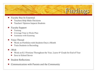 Findings Faculty Buy-In Essential Teachers Help Make Decisions Teachers’ Opinion Impacts Students Faculty Support Training Coverage Time to Work/Plan Assistance with Scanning Voice Thread Work on Portfolios with Students Once a Month Train Students in Recording iWeb Work on K-3 Portions Throughout the Year, Leave 4 th  Grade for End of Year Save to School Server Student Reflections Communication with Parents and the Community 