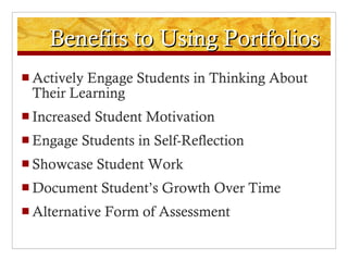 Benefits to Using Portfolios Actively Engage Students in Thinking About Their Learning Increased Student Motivation Engage Students in Self-Reflection Showcase Student Work Document Student’s Growth Over Time Alternative Form of Assessment 