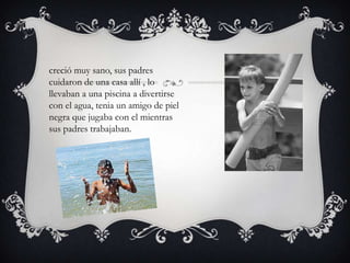 creció muy sano, sus padres
cuidaron de una casa allí , lo
llevaban a una piscina a divertirse
con el agua, tenia un amigo de piel
negra que jugaba con el mientras
sus padres trabajaban.
 