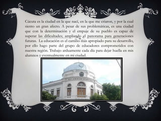 Cúcuta es la ciudad en la que nací, en la que me criaron, y por la cual
siento un gran afecto. A pesar de sus problemáticas, es una ciudad
que con la determinación y el empuje de su pueblo es capaz de
superar las dificultades; ampliando el panorama para generaciones
futuras. La educación es el camino más apropiado para su desarrollo,
por ello hago parte del grupo de educadores comprometidos con
nuestra región. Trabajo arduamente cada día para dejar huella en mis
alumnos y eventualmente en mi ciudad.
 