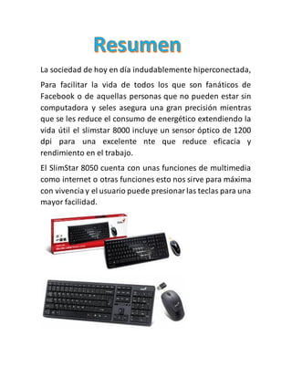 La sociedad de hoy en día indudablemente hiperconectada,
Para facilitar la vida de todos los que son fanáticos de
Facebook o de aquellas personas que no pueden estar sin
computadora y seles asegura una gran precisión mientras
que se les reduce el consumo de energético extendiendo la
vida útil el slimstar 8000 incluye un sensor óptico de 1200
dpi para una excelente nte que reduce eficacia y
rendimiento en el trabajo.
El SlimStar 8050 cuenta con unas funciones de multimedia
como internet o otras funciones esto nos sirve para máxima
con vivencia y el usuario puede presionarlas teclas para una
mayor facilidad.
 