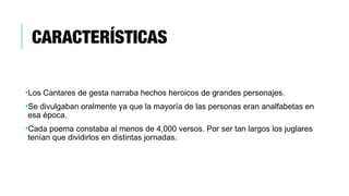 CARACTERÍSTICAS
•Los Cantares de gesta narraba hechos heroicos de grandes personajes.
•Se divulgaban oralmente ya que la mayoría de las personas eran analfabetas en
esa época.
•Cada poema constaba al menos de 4,000 versos. Por ser tan largos los juglares
tenían que dividirlos en distintas jornadas.