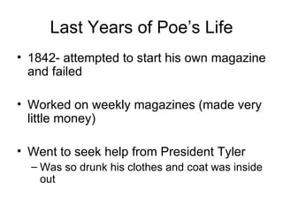 Last Years of Poe’s Life 1842- attempted to start his own magazine and failed Worked on weekly magazines (made very little money) Went to seek help from President Tyler Was so drunk his clothes and coat was inside out 