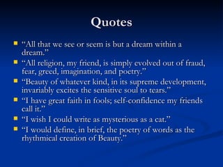 Quotes “ All that we see or seem is but a dream within a dream.” “ All religion, my friend, is simply evolved out of fraud, fear, greed, imagination, and poetry.” “ Beauty of whatever kind, in its supreme development, invariably excites the sensitive soul to tears.” “ I have great faith in fools; self-confidence my friends call it.” “ I wish I could write as mysterious as a cat.” “ I would define, in brief, the poetry of words as the rhythmical creation of Beauty.” 