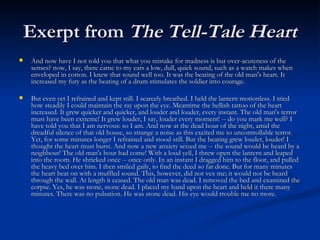 Exerpt from  The Tell-Tale Heart And now have I not told you that what you mistake for madness is but over-acuteness of the senses? now, I say, there came to my ears a low, dull, quick sound, such as a watch makes when enveloped in cotton. I knew that sound well too. It was the beating of the old man's heart. It increased my fury as the beating of a drum stimulates the soldier into courage. But even yet I refrained and kept still. I scarcely breathed. I held the lantern motionless. I tried how steadily I could maintain the ray upon the eye. Meantime the hellish tattoo of the heart increased. It grew quicker and quicker, and louder and louder, every instant. The old man's terror must have been extreme! It grew louder, I say, louder every moment! -- do you mark me well? I have told you that I am nervous: so I am. And now at the dead hour of the night, amid the dreadful silence of that old house, so strange a noise as this excited me to uncontrollable terror. Yet, for some minutes longer I refrained and stood still. But the beating grew louder, louder! I thought the heart must burst. And now a new anxiety seized me -- the sound would be heard by a neighbour! The old man's hour had come! With a loud yell, I threw open the lantern and leaped into the room. He shrieked once -- once only. In an instant I dragged him to the floor, and pulled the heavy bed over him. I then smiled gaily, to find the deed so far done. But for many minutes the heart beat on with a muffled sound. This, however, did not vex me; it would not be heard through the wall. At length it ceased. The old man was dead. I removed the bed and examined the corpse. Yes, he was stone, stone dead. I placed my hand upon the heart and held it there many minutes. There was no pulsation. He was stone dead. His eye would trouble me no more.  