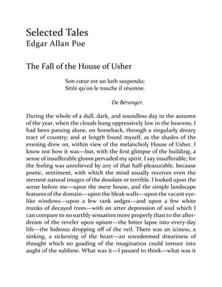 Selected Tales
Edgar Allan Poe
The Fall of the House of Usher
Son cœur est un luth suspendu;
Sitôt qu’on le touche il résonne.
De Béranger.
During the whole of a dull, dark, and soundless day in the autumn
of the year, when the clouds hung oppressively low in the heavens, I
had been passing alone, on horseback, through a singularly dreary
tract of country; and at length found myself, as the shades of the
evening drew on, within view of the melancholy House of Usher. I
know not how it was—but, with the first glimpse of the building, a
sense of insufferable gloom pervaded my spirit. I say insufferable; for
the feeling was unrelieved by any of that half-pleasurable, because
poetic, sentiment, with which the mind usually receives even the
sternest natural images of the desolate or terrible. I looked upon the
scene before me—upon the mere house, and the simple landscape
features of the domain—upon the bleak walls—upon the vacant eye-
like windows—upon a few rank sedges—and upon a few white
trunks of decayed trees—with an utter depression of soul which I
can compare to no earthly sensation more properly than to the after-
dream of the reveler upon opium—the bitter lapse into every-day
life—the hideous dropping off of the veil. There was an iciness, a
sinking, a sickening of the heart—an unredeemed dreariness of
thought which no goading of the imagination could torture into
aught of the sublime. What was it—I paused to think—what was it
 