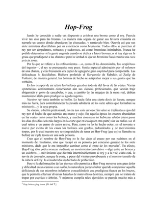 Hop-Frog
Jamás he conocido a nadie tan dispuesto a celebrar una broma como el rey. Parecía
vivir tan sólo para las bromas. La manera más segura de ganar sus favores consistía en
narrarle un cuento donde abundaran las chuscadas, y narrárselo bien. Ocurría así que sus
siete ministros descollaban por su excelencia como bromistas. Todos ellos se parecían al
rey por ser corpulentos, robustos y sudorosos, así como bromistas inimitables. Nunca he
podido determinar si la gente engorda cuando se dedica a hacer bromas, o si hay algo en la
grasa que predispone a las chanzas; pero la verdad es que un bromista flaco resulta una rara
avis in terris.
Por lo que se refiere a los refinamientos —o, como él los denominaba, los «espíritus»
del ingenio—, el rey se preocupaba muy poco. Sentía especial admiración por el volumen
de una chanza, y con frecuencia era capaz de agregarle gran amplitud para completarla. Las
delicadezas lo fastidiaban. Hubiera preferido el Gargantúa de Rabelais al Zadig de
Voltaire; de manera general, las bromas de hecho se adaptaban mejor a sus gustos que las
verbales.
En los tiempos de mi relato los bufones gozaban todavía del favor de las cortes. Varias
«potencias» continentales conservaban aún sus «locos» profesionales, que vestían traje
abigarrado y gorro de cascabeles, y que, a cambio de las migajas de la mesa real, debían
mantenerse alerta para prodigar su agudo ingenio.
Nuestro rey tenía también su bufón. Le hacía falta una cierta dosis de locura, aunque
más no fuera, para contrabalancear la pesada sabiduría de los siete sabios que formaban su
ministerio... y la suya propia.
Su «loco», o bufón profesional, no era tan sólo un loco. Su valor se triplicaba a ojos del
rey por el hecho de que además era enano y cojo. En aquella época los enanos abundaban
en las cortes tanto como los bufones, y muchos monarcas no hubieran sabido cómo pasar
los días (los días son más largos en la corte que en cualquier otra parte) sin un bufón con el
cual reírse y un enano de quien reírse. Pero, como ya lo he hecho notar, en el noventa y
nueve por ciento de los casos los bufones son gordos, redondeados y de movimientos
torpes, por lo cual nuestro rey se congratulaba de tener en Hop-Frog (que así se llamaba su
bufón) un triple tesoro en una sola persona.
Creo que el nombre de Hop-Frog no le fue dado al enano por sus padrinos en el
momento del bautismo, sino que recayó en su persona por concurso general de los siete
ministros, dado que le era imposible caminar como el resto de los mortales5
. En efecto,
Hop-Frog sólo podía avanzar mediante un movimiento convulsivo —algo entre un brinco y
un culebreo—, movimiento que divertía interminablemente al rey y a la vez, claro está, le
servía de consuelo, aunque la corte, a pesar del vientre protuberante y el enorme tamaño de
la cabeza del rey, lo consideraba un dechado de perfección.
Pero si la deformación de las piernas sólo permitía a Hop-Frog moverse con gran dolor
y dificultad en un camino o un salón, la naturaleza parecía haber querido compensar aquella
deficiencia de sus miembros inferiores concediéndole una prodigiosa fuerza en los brazos,
que le permitía efectuar diversas hazañas de maravillosa destreza, siempre que se tratara de
trepar por cuerdas o árboles. Y mientras cumplía tales ejercicios se parecía mucho más a
5
Hop, brinco; frog, rana. (N. del T.)
 