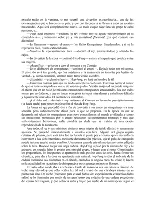 extraño ruido en la ventana, se me ocurrió una diversión extraordinaria... una de las
extravagancias que se hacen en mi país, y que con frecuencia se llevan a cabo en nuestras
mascaradas. Aquí será completamente nuevo. Lo malo es que hace falta un grupo de ocho
personas, y...
—¡Pues aquí estamos! —exclamó el rey, riendo ante su agudo descubrimiento de la
coincidencia—. ¡Justamente ocho: yo y mis ministros! ¡Veamos! ¿En qué consiste esa
diversión?
—La llamamos —repuso el enano— los Ocho Orangutanes Encadenados, y si se la
representa bien, resulta extraordinaria.
—Nosotros la representaremos bien —observó el rey, enderezándose y alzando las
cejas.
—Lo divertido de la cosa —continuó Hop-Frog— está en el espanto que produce entre
las mujeres.
—¡Magnífico! —gritaron a coro el monarca y su Consejo.
—Yo os disfrazaré de orangutanes —continuó el enano—. Dejadlo todo por mi cuenta.
El parecido será tan grande, que los asistentes a la mascarada os tomarán por bestias de
verdad... y, como es natural, sentirán tanto terror como asombro.
—¡Exquisito! —exclamó el rey—. ¡Hop-Frog, yo haré un hombre de ti!
—Usaremos cadenas para que su ruido aumente la confusión. Haremos correr el rumor
de que os habéis escapado en masse de vuestras jaulas. Vuestra majestad no puede imaginar
el efecto que en un baile de máscaras causan ocho orangutanes encadenados, los que todos
toman por verdaderos, y que se lanzan con gritos salvajes entre damas y caballeros delicada
y lujosamente ataviados. El contraste es inimitable.
—¡Así debe ser! —declaró el rey, mientras el Consejo se levantaba precipitadamente
(se hacía tarde) para poner en ejecución el plan de Hop-Frog.
La forma en que procedió éste a fin de convertir a sus amos en orangutanes era muy
sencilla, pero suficientemente eficaz para lo que se proponía. En la época en que se
desarrolla mi relato los orangutanes eran poco conocidos en el mundo civilizado, y como
las imitaciones preparadas por el enano resultaban suficientemente bestiales y más que
suficientemente horrorosas, nadie pondría en duda que se trataba de una exacta
reproducción de la naturaleza.
Ante todo, el rey y sus ministros vistieron ropa interior de tejido elástico y sumamente
ajustado. Se procedió inmediatamente a untarlos con brea. Alguien del grupo sugirió
cubrirse de plumas, pero esta idea fue rechazada al punto por el enano, quien no tardó en
convencer a los ocho bromistas, mediante demostración práctica, que el pelo de orangután
puede imitarse mucho mejor con lino. Una espesa capa de este último fue por tanto aplicada
sobre la brea. Buscóse luego una larga cadena. Hop-Frog la pasó por la cintura del rey y la
aseguró; en seguida hizo lo propio con otro del grupo, y luego con el resto. Completados
los preparativos, los integrantes se apartaron lo más posible unos de otros, hasta formar un
círculo, y, para dar a la cosa su apariencia más natural, Hop-Frog tendió el sobrante de la
cadena formando dos diámetros en el círculo, cruzados en ángulo recto, tal como lo hacen
en la actualidad los cazadores de chimpancés y otros grandes monos en Borneo.
El vasto salón donde iba a celebrarse el baile de máscaras era una estancia circular, de
techo muy elevado y que sólo recibía luz del sol a través de una claraboya situada en su
punto más alto. De noche (momento para el cual había sido especialmente concebido dicho
salón) se lo iluminaba por medio de un gran lustro que colgaba de una cadena procedente
del centro del tragaluz, y que se hacía subir y bajar por medio de un contrapeso, según el
 