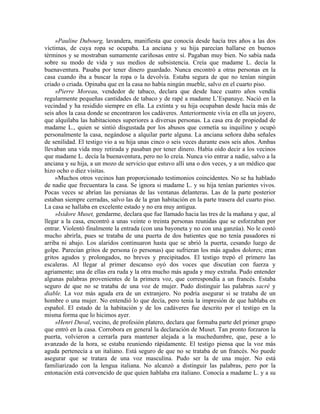 »Pauline Dubourg, lavandera, manifiesta que conocía desde hacía tres años a las dos
víctimas, de cuya ropa se ocupaba. La anciana y su hija parecían hallarse en buenos
términos y se mostraban sumamente cariñosas entre sí. Pagaban muy bien. No sabía nada
sobre su modo de vida y sus medios de subsistencia. Creía que madame L. decía la
buenaventura. Pasaba por tener dinero guardado. Nunca encontró a otras personas en la
casa cuando iba a buscar la ropa o la devolvía. Estaba segura de que no tenían ningún
criado o criada. Opinaba que en la casa no había ningún mueble, salvo en el cuarto piso.
»Pierre Moreau, vendedor de tabaco, declara que desde hace cuatro años vendía
regularmente pequeñas cantidades de tabaco y de rapé a madame L’Espanaye. Nació en la
vecindad y ha residido siempre en ella. La extinta y su hija ocupaban desde hacía más de
seis años la casa donde se encontraron los cadáveres. Anteriormente vivía en ella un joyero,
que alquilaba las habitaciones superiores a diversas personas. La casa era de propiedad de
madame L., quien se sintió disgustada por los abusos que cometía su inquilino y ocupó
personalmente la casa, negándose a alquilar parte alguna. La anciana señora daba señales
de senilidad. El testigo vio a su hija unas cinco o seis veces durante esos seis años. Ambas
llevaban una vida muy retirada y pasaban por tener dinero. Había oído decir a los vecinos
que madame L. decía la buenaventura, pero no lo creía. Nunca vio entrar a nadie, salvo a la
anciana y su hija, a un mozo de servicio que estuvo allí una o dos veces, y a un médico que
hizo ocho o diez visitas.
»Muchos otros vecinos han proporcionado testimonios coincidentes. No se ha hablado
de nadie que frecuentara la casa. Se ignora si madame L. y su hija tenían parientes vivos.
Pocas veces se abrían las persianas de las ventanas delanteras. Las de la parte posterior
estaban siempre cerradas, salvo las de la gran habitación en la parte trasera del cuarto piso.
La casa se hallaba en excelente estado y no era muy antigua.
»Isidore Muset, gendarme, declara que fue llamado hacia las tres de la mañana y que, al
llegar a la casa, encontró a unas veinte o treinta personas reunidas que se esforzaban por
entrar. Violentó finalmente la entrada (con una bayoneta y no con una ganzúa). No le costó
mucho abrirla, pues se trataba de una puerta de dos batientes que no tenía pasadores ni
arriba ni abajo. Los alaridos continuaron hasta que se abrió la puerta, cesando luego de
golpe. Parecían gritos de persona (o personas) que sufrieran los más agudos dolores; eran
gritos agudos y prolongados, no breves y precipitados. El testigo trepó el primero las
escaleras. Al llegar al primer descanso oyó dos voces que discutían con fuerza y
agriamente; una de ellas era ruda y la otra mucho más aguda y muy extraña. Pudo entender
algunas palabras provenientes de la primera voz, que correspondía a un francés. Estaba
seguro de que no se trataba de una voz de mujer. Pudo distinguir las palabras sacré y
diable. La voz más aguda era de un extranjero. No podría asegurar si se trataba de un
hombre o una mujer. No entendió lo que decía, pero tenía la impresión de que hablaba en
español. El estado de la habitación y de los cadáveres fue descrito por el testigo en la
misma forma que lo hicimos ayer.
»Henri Duval, vecino, de profesión platero, declara que formaba parte del primer grupo
que entró en la casa. Corrobora en general la declaración de Muset. Tan pronto forzaron la
puerta, volvieron a cerrarla para mantener alejada a la muchedumbre, que, pese a lo
avanzado de la hora, se estaba reuniendo rápidamente. El testigo piensa que la voz más
aguda pertenecía a un italiano. Está seguro de que no se trataba de un francés. No puede
asegurar que se tratara de una voz masculina. Pudo ser la de una mujer. No está
familiarizado con la lengua italiana. No alcanzó a distinguir las palabras, pero por la
entonación está convencido de que quien hablaba era italiano. Conocía a madame L. y a su
 