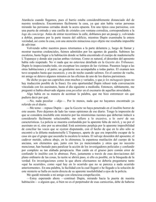 Atardecía cuando llegamos, pues el barrio estaba considerablemente distanciado del de
nuestra residencia. Encontramos fácilmente la casa, ya que aún había varias personas
mirando las persianas cerradas desde la acera opuesta. Era una típica casa parisiense, con
una puerta de entrada y una casilla de cristales con ventana corrediza, correspondiente a la
loge du concierge. Antes de entrar recorrimos la calle, doblamos por un pasaje y, volviendo
a doblar, pasamos por la parte trasera del edificio, mientras Dupin examinaba la entera
vecindad, así como la casa, con una atención minuciosa cuyo objeto me resultaba imposible
de adivinar.
Volviendo sobre nuestros pasos retornamos a la parte delantera y, luego de llamar y
mostrar nuestras credenciales, fuimos admitidos por los agentes de guardia. Subimos las
escaleras, hasta llegar a la habitación donde se había encontrado el cuerpo de mademoiselle
L’Espanaye y donde aún yacían ambas víctimas. Como es natural, el desorden del aposento
había sido respetado. No vi nada que no estuviese detallado en la Gazette des Tribunaux.
Dupin lo inspeccionaba todo, sin exceptuar los cuerpos de las víctimas. Pasamos luego a las
otras habitaciones y al patio; un gendarme nos acompañaba a todas partes. El examen nos
tuvo ocupados hasta que oscureció, y era de noche cuando salimos. En el camino de vuelta,
mi amigo se detuvo algunos minutos en las oficinas de uno de los diarios parisienses.
He dicho ya que sus caprichos eran muchos y variados, y que je les ménageais (pues no
hay traducción posible de la frase). En esta oportunidad Dupin rehusó toda conversación
vinculada con los asesinatos, hasta el día siguiente a mediodía. Entonces, súbitamente, me
preguntó si había observado alguna cosa peculiar en el escenario de aquellas atrocidades.
Algo había en su manera de acentuar la palabra, que me hizo estremecer sin que
pudiera decir por qué.
—No, nada peculiar —dije—. Por lo menos, nada que no hayamos encontrado ya
referido en el diario.
—Me temo —repuso Dupin— que la Gazette no haya penetrado en el insólito horror de
este asunto. Pero dejemos de lado las vanas opiniones de ese diario. Tengo la impresión de
que se considera insoluble este misterio por las mismísimas razones que deberían inducir a
considerarlo fácilmente solucionable; me refiero a lo excesivo, a lo outré de sus
características. La policía se muestra confundida por la aparente falta de móvil, y no por el
asesinato en sí, sino por su atrocidad. Está asimismo perpleja por la aparente imposibilidad
de conciliar las voces que se oyeron disputando, con el hecho de que en lo alto sólo se
encontró a la difunta mademoiselle L’Espanaye, aparte de que era imposible escapar de la
casa sin que el grupo que ascendía la escalera lo notara. El salvaje desorden del aposento; el
cadáver metido, cabeza abajo, en la chimenea; la espantosa mutilación del cuerpo de la
anciana, son elementos que, junto con los ya mencionados y otros que no necesito
mencionar, han bastado para paralizar la acción de los investigadores policiales y confundir
por completo su tan alabada perspicacia. Han caído en el grueso pero común error de
confundir lo insólito con lo abstruso. Pero, justamente a través de esas desviaciones del
plano ordinario de las cosas, la razón se abrirá paso, si ello es posible, en la búsqueda de la
verdad. En investigaciones como la que ahora efectuamos no debería preguntarse tanto
«qué ha ocurrido», como «qué hay en lo ocurrido que no se parezca a nada ocurrido
anteriormente». En una palabra, la facilidad con la cual llegaré o he llegado a la solución de
este misterio se halla en razón directa de su aparente insolubilidad a ojos de la policía.
Me quedé mirando a mi amigo con silenciosa estupefacción.
—Estoy esperando ahora —continuó Dupin, mirando hacia la puerta de nuestra
habitación— a alguien que, si bien no es el perpetrador de esas carnicerías, debe de haberse
 