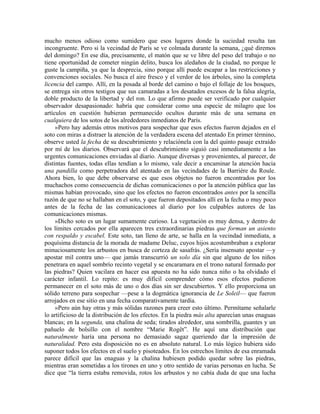 mucho menos odioso como sumidero que esos lugares donde la suciedad resulta tan
incongruente. Pero si la vecindad de París se ve colmada durante la semana, ¿qué diremos
del domingo? En ese día, precisamente, el matón que se ve libre del peso del trabajo o no
tiene oportunidad de cometer ningún delito, busca los aledaños de la ciudad, no porque le
guste la campiña, ya que la desprecia, sino porque allí puede escapar a las restricciones y
convenciones sociales. No busca el aire fresco y el verdor de los árboles, sino la completa
licencia del campo. Allí, en la posada al borde del camino o bajo el follaje de los bosques,
se entrega sin otros testigos que sus camaradas a los desatados excesos de la falsa alegría,
doble producto de la libertad y del ron. Lo que afirmo puede ser verificado por cualquier
observador desapasionado: habría que considerar como una especie de milagro que los
artículos en cuestión hubieran permanecido ocultos durante más de una semana en
cualquiera de los sotos de los alrededores inmediatos de París.
»Pero hay además otros motivos para sospechar que esos efectos fueron dejados en el
soto con miras a distraer la atención de la verdadera escena del atentado En primer término,
observe usted la fecha de su descubrimiento y relaciónela con la del quinto pasaje extraído
por mí de los diarios. Observará que el descubrimiento siguió casi inmediatamente a las
urgentes comunicaciones enviadas al diario. Aunque diversas y provenientes, al parecer, de
distintas fuentes, todas ellas tendían a lo mismo, vale decir a encaminar la atención hacia
una pandilla como perpetradora del atentado en las vecindades de la Barrière du Roule.
Ahora bien, lo que debe observarse es que esos objetos no fueron encontrados por los
muchachos como consecuencia de dichas comunicaciones o por la atención pública que las
mismas habían provocado, sino que los efectos no fueron encontrados antes por la sencilla
razón de que no se hallaban en el soto, y que fueron depositados allí en la fecha o muy poco
antes de la fecha de las comunicaciones al diario por los culpables autores de las
comunicaciones mismas.
»Dicho soto es un lugar sumamente curioso. La vegetación es muy densa, y dentro de
los límites cercados por ella aparecen tres extraordinarias piedras que forman un asiento
con respaldo y escabel. Este soto, tan lleno de arte, se halla en la vecindad inmediata, a
poquísima distancia de la morada de madame Deluc, cuyos hijos acostumbraban a explorar
minuciosamente los arbustos en busca de corteza de sasafrás. ¿Sería insensato apostar —y
apostar mil contra uno— que jamás transcurrió un solo día sin que alguno de los niños
penetrara en aquel sombrío recinto vegetal y se encaramara en el trono natural formado por
las piedras? Quien vacilara en hacer esa apuesta no ha sido nunca niño o ha olvidado el
carácter infantil. Lo repito: es muy difícil comprender cómo esos efectos pudieron
permanecer en el soto más de uno o dos días sin ser descubiertos. Y ello proporciona un
sólido terreno para sospechar —pese a la dogmática ignorancia de Le Soleil— que fueron
arrojados en ese sitio en una fecha comparativamente tardía.
»Pero aún hay otras y más sólidas razones para creer esto último. Permítame señalarle
lo artificioso de la distribución de los efectos. En la piedra más alta aparecían unas enaguas
blancas; en la segunda, una chalina de seda; tirados alrededor, una sombrilla, guantes y un
pañuelo de bolsillo con el nombre “Marie Rogêt”. He aquí una distribución que
naturalmente haría una persona no demasiado sagaz queriendo dar la impresión de
naturalidad. Pero esta disposición no es en absoluto natural. Lo más lógico hubiera sido
suponer todos los efectos en el suelo y pisoteados. En los estrechos límites de esa enramada
parece difícil que las enaguas y la chalina hubiesen podido quedar sobre las piedras,
mientras eran sometidas a los tirones en uno y otro sentido de varias personas en lucha. Se
dice que “la tierra estaba removida, rotos los arbustos y no cabía duda de que una lucha
 