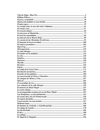 Vida de Edgar Allan Poe ................................................................................................4
William Wilson..............................................................................................................26
El pozo y el péndulo ......................................................................................................38
Manuscrito hallado en una botella ..............................................................................48
El gato negro.................................................................................................................55
La verdad sobre el caso del señor Valdemar................................................................61
El retrato oval................................................................................................................67
El corazón delator.........................................................................................................69
Un descenso al Maelström............................................................................................73
El tonel de amontillado.................................................................................................84
La máscara de la Muerte Roja .....................................................................................89
Un cuento de las Montañas Escabrosas.......................................................................93
El demonio de la perversidad......................................................................................100
El entierro prematuro .................................................................................................104
Hop-Frog.....................................................................................................................113
Metzengerstein ............................................................................................................119
La caja oblonga...........................................................................................................125
El hombre de la multitud ............................................................................................132
La cita..........................................................................................................................138
Sombra.........................................................................................................................146
Eleonora ......................................................................................................................148
Morella ........................................................................................................................152
Berenice.......................................................................................................................156
Ligeia...........................................................................................................................161
La caída de la Casa Usher ..........................................................................................171
Revelación mesmérica.................................................................................................183
El poder de las palabras..............................................................................................190
La conversación de Eiros y Charmion.......................................................................193
El coloquio de Monos y Una.......................................................................................197
Silencio ........................................................................................................................203
El escarabajo de oro....................................................................................................206
Los crímenes de la calle Morgue................................................................................229
El misterio de Marie Rogêt ........................................................................................251
La carta robada...........................................................................................................281
La incomparable aventura de un tal Hans Pfaall .....................................................293
Von Kempelen y su descubrimiento ...........................................................................323
El cuento mil y dos de Scheherazade .........................................................................328
El camelo del globo.....................................................................................................339
Conversación con una momia....................................................................................347
Mellonta tauta .............................................................................................................358
El dominio de Arnheim, o el jardín-paisaje...............................................................368
El cottage de Landor...................................................................................................378
La isla del hada ...........................................................................................................386
El alce..........................................................................................................................390
La esfinge ....................................................................................................................393
El Ángel de lo Singular...............................................................................................396
 