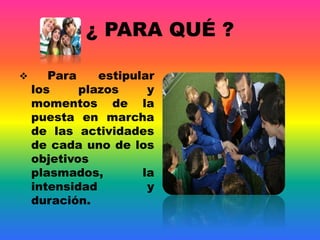 ¿ PARA QUÉ ?
 Para estipular
los plazos y
momentos de la
puesta en marcha
de las actividades
de cada uno de los
objetivos
plasmados, la
intensidad y
duración.
 
