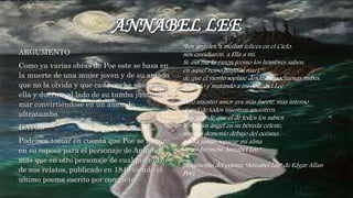 ANNABEL LEE
ARGUMENTO
Como ya varias obras de Poe este se basa en
la muerte de una mujer joven y de su amado
que no la olvida y que cada noche sueña con
ella y duerme al lado de su tumba junto al
mar convirtiéndose en un amor de
ultratumba.
DATOS
Podemos tomar en cuenta que Poe se inspiro
en su esposa para el personaje de Annabel
mas que en otro personaje de cualquier otro
de sus relatos, publicado en 1849 siendo el
ultimo poema escrito por completo
“Los ángeles, a medias felices en el Cielo,
nos envidiaron, a Ella a mí.
Sí, esa fue la razón (como los hombres saben,
en aquel reino junto al mar),
de que el viento soplase desde las nocturnas nubes,
helando y matando a mi Annabel Lee.
Pero nuestro amor era más fuerte, más intenso
que el de todos nuestros ancestros,
más grande que el de todos los sabios.
Y ningún ángel en su bóveda celeste,
ningún demonio debajo del océano,
podrá jamás separar mi alma
de mi hermosa Annabel Lee.”
(fragmento del poema “Annabel Lee” de Edgar Allan
Poe)
 
