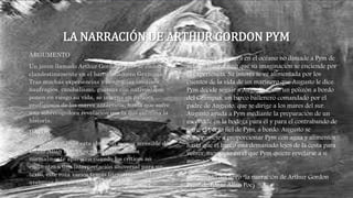 LA NARRACIÓN DE ARTHUR GORDON PYM
ARGUMENTO
Un joven llamado Arthur Gordon Pym se embarca
clandestinamente en el barco ballenero Grampus.
Tras muchas experiencias y desgracias (motines,
naufragios, canibalismo, guerras con nativos) que
ponen en riesgo su vida, se interna en parajes
prodigiosos de los mares antárticos, hasta que sufre
una sobrecogedora revelación con la que culmina la
historia.
DATOS
publicada en 1838 esta obra con menos accesible de
Edgar Allan Poe, pero estas valoraciones
normalmente aparecen cuando los críticos no
encuentran una interpretación universal para un
texto, este roza varios temas literarios como la
aventura lo espiritual hata el hecho heroico
Su primera aventura en el océano no disuade a Pym de
vela de nuevo, sino que su imaginación se enciende por
la experiencia. Su interés se ve alimentada por los
cuentos de la vida de un marinero que Augusto le dice.
Pym decide seguir a Augusto como un polizón a bordo
del Grampus, un barco ballenero comandado por el
padre de Augusto, que se dirige a los mares del sur.
Augusto ayuda a Pym mediante la preparación de un
escondite en la bodega para él y para el contrabando de
tigre, el perro fiel de Pym, a bordo. Augusto se
compromete a proporcionar Pym con agua y alimentos
hasta que el barco está demasiado lejos de la costa para
volver, momento en el que Pym quiere revelarse a sí
mismo.
(fragmento del libro “la narración de Arthur Gordon
Pym” de Edgar Allan Poe)
 