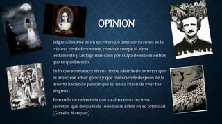 OPINION
Edgar Allan Poe es un escritor que demuestra como es la
tristeza verdaderamente, como se rompe el alma
lentamente y las lagrimas caen por culpa de este mientras
que te quedas solo.
Es lo que se muestra en sus libros además de mostrar que
es amor, ese amor gótico y que transciende después de la
muerta haciendo pensar que su única razón de vivir fue
Virginia .
Tomando de referencia que su alma tenia oscuros
secretos que después de todo nadie sabrá en su totalidad.
(Gisselle Marquez)
 