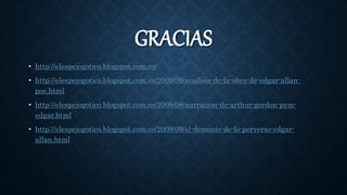 GRACIAS
• http://elespejogotico.blogspot.com.co/
• http://elespejogotico.blogspot.com.co/2009/09/analisis-de-la-obra-de-edgar-allan-
poe.html
• http://elespejogotico.blogspot.com.co/2009/08/narracion-de-arthur-gordon-pym-
edgar.html
• http://elespejogotico.blogspot.com.co/2009/09/el-demonio-de-lo-perverso-edgar-
allan.html
 