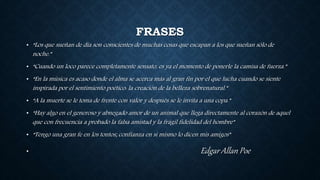 FRASES
• “Los que sueñan de día son conscientes de muchas cosas que escapan a los que sueñan sólo de
noche.”
• “Cuando un loco parece completamente sensato, es ya el momento de ponerle la camisa de fuerza.”
• “En la música es acaso donde el alma se acerca más al gran fin por el que lucha cuando se siente
inspirada por el sentimiento poético: la creación de la belleza sobrenatural.”
• “A la muerte se le toma de frente con valor y después se le invita a una copa.”
• “Hay algo en el generoso y abnegado amor de un animal que llega directamente al corazón de aquel
que con frecuencia a probado la falsa amistad y la frágil fidelidad del hombre”
• “Tengo una gran fe en los tontos; confianza en si mismo lo dicen mis amigos”
• Edgar Allan Poe
 