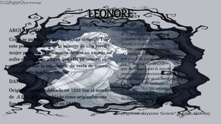 LEONORE
ARGUMENTO
Como se puede admirar en varias obras de Poe
este poema se trata de la muerte de una joven
mujer pero con la diferencia de que su amado no
sufre si no que se alegra que ella ya este en el
mas allá y con la esperanza de verla de nuevo
cuando este también muera.
DATOS
Original mente publicado en 1831 con el nombre
de A PAEAN y cambiado como originalmente
fue nombrado (leonore) en 1843
“¡Miserables¡ La queríais por su riqueza y
la odiabais por su orgullo,
y cuando su salud endeble, la
bendijisteis porque moría,
¡Como, entonces, sera leído el ritual?
¡El réquiem cantado
por vosotros, por ti, mirada oscura;
por ti, lengua calumniosa,
que habéis causado la muerte de la
inocencia que muriera tan joven
Precavimos:!pero no deliréis más¡ ¡Y
Que el canto del Sabbath
Suba hasta Dios tan solemnemente que
La muerte no sienta ningún mal!
La dulce Lenore ha ido adelante
con la esperanza volando al lado”
(fragmento del poema “Leonore” de Edgar Allan Poe)
 