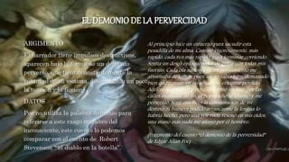 EL DEMONIODE LA PERVERCIDAD
ARGIMENTO
El narrador tiene impulsos destructivos,
aparecen bajo la forma de un demonio
perverso, que tienta constantemente la
voluntad de su víctima, disimulando un poco
la tensión y la ficción.
DATOS
Poe no utiliza la palabra demonio para
referirse a este rasgo macabro del
inconsciente, este cuento lo podemos
comparar con el cuento de Robert
Stevenson “ el diablo en la botella”.
Al principio hice un esfuerzo para sacudir esta
pesadilla de mi alma. Caminé vigorosamente, más
rápido, cada vez más rápido, para terminar corriendo.
Sentía un deseo enloquecedor de gritar con todas mis
fuerzas. Cada ola sucesiva de mi pensamiento me
abrumaba de terror, pues, ay, yo sabía bien, demasiado
bien que pensar, en mi situación, era estar perdido.
Aceleré aún más el paso. Salté como un loco por las
calles atestadas. Al fin, el populacho se alarmó y me
persiguió. Sentí entonces la consumación de mi
destino. Si hubiera podido arrancarme la lengua lo
habría hecho, pero una voz ruda resonó en mis oídos,
una mano más ruda me aferró por el hombro.
(fragmento del cuento “el demonio de la perversidad”
de Edgar Allan Poe)
 