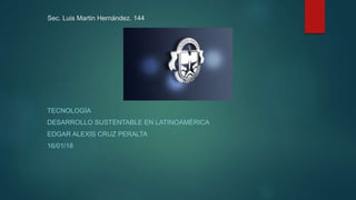 Sec. Luis Martin Hernández. 144
TECNOLOGÍA
DESARROLLO SUSTENTABLE EN LATINOAMÉRICA
EDGAR ALEXIS CRUZ PERALTA
16/01/18
 
